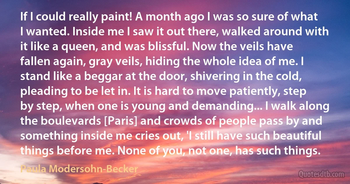 If I could really paint! A month ago I was so sure of what I wanted. Inside me I saw it out there, walked around with it like a queen, and was blissful. Now the veils have fallen again, gray veils, hiding the whole idea of me. I stand like a beggar at the door, shivering in the cold, pleading to be let in. It is hard to move patiently, step by step, when one is young and demanding... I walk along the boulevards [Paris] and crowds of people pass by and something inside me cries out, 'I still have such beautiful things before me. None of you, not one, has such things. (Paula Modersohn-Becker)