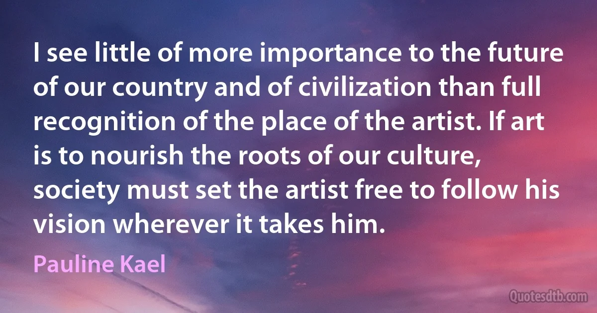 I see little of more importance to the future of our country and of civilization than full recognition of the place of the artist. If art is to nourish the roots of our culture, society must set the artist free to follow his vision wherever it takes him. (Pauline Kael)