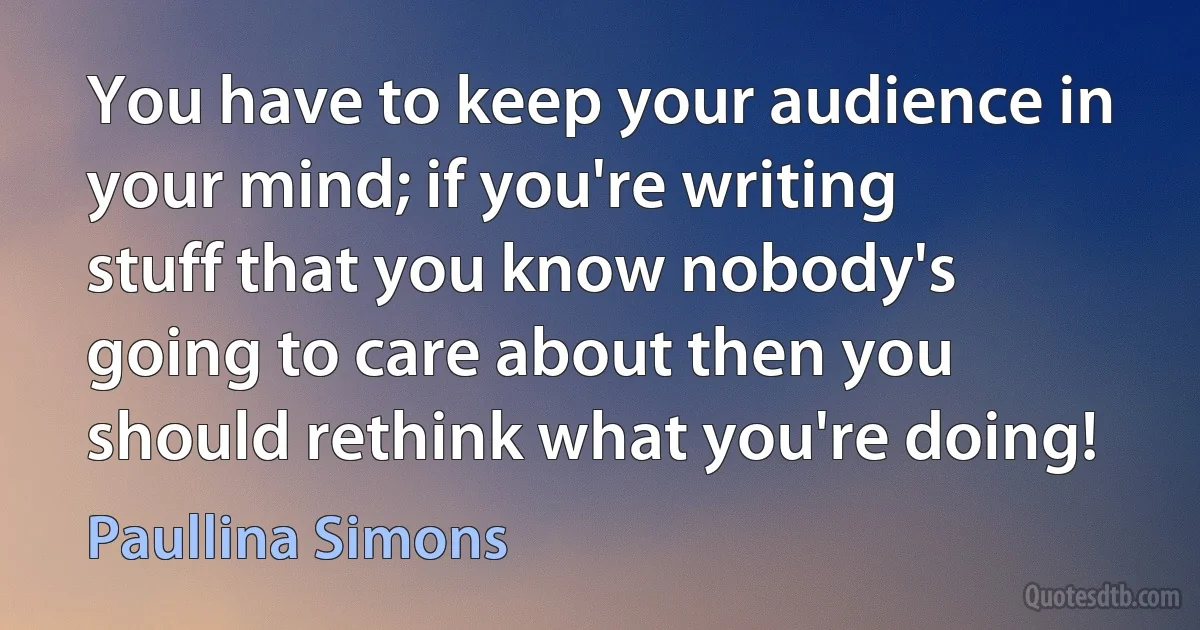 You have to keep your audience in your mind; if you're writing stuff that you know nobody's going to care about then you should rethink what you're doing! (Paullina Simons)