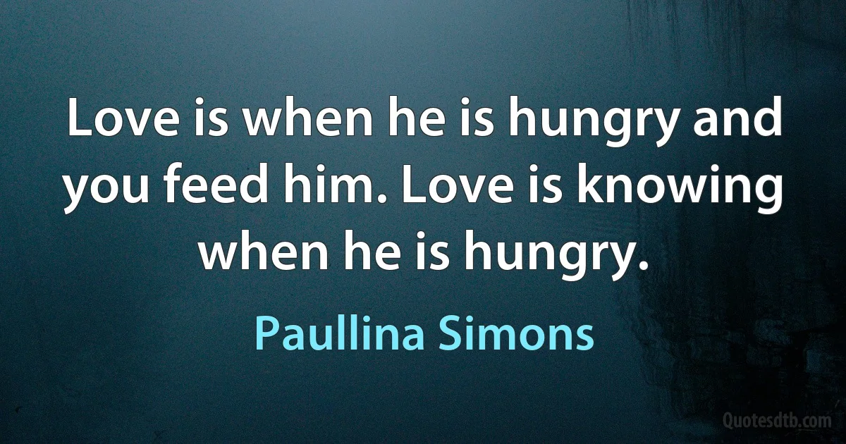 Love is when he is hungry and you feed him. Love is knowing when he is hungry. (Paullina Simons)