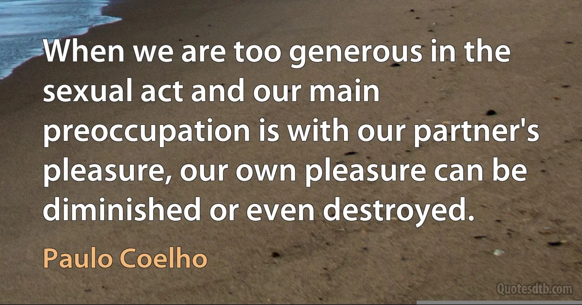 When we are too generous in the sexual act and our main preoccupation is with our partner's pleasure, our own pleasure can be diminished or even destroyed. (Paulo Coelho)