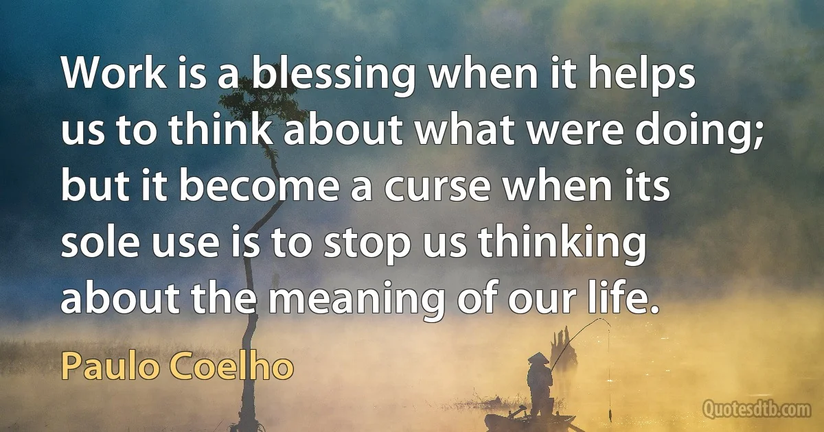 Work is a blessing when it helps us to think about what were doing; but it become a curse when its sole use is to stop us thinking about the meaning of our life. (Paulo Coelho)