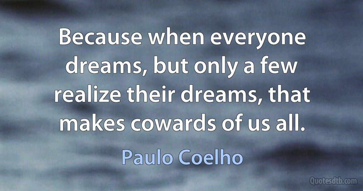 Because when everyone dreams, but only a few realize their dreams, that makes cowards of us all. (Paulo Coelho)