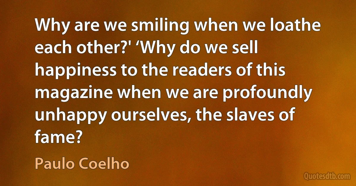 Why are we smiling when we loathe each other?' ‘Why do we sell happiness to the readers of this magazine when we are profoundly unhappy ourselves, the slaves of fame? (Paulo Coelho)