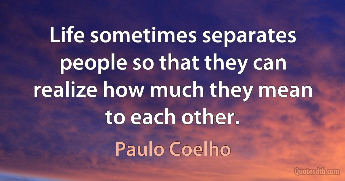 Life sometimes separates people so that they can realize how much they mean to each other. (Paulo Coelho)