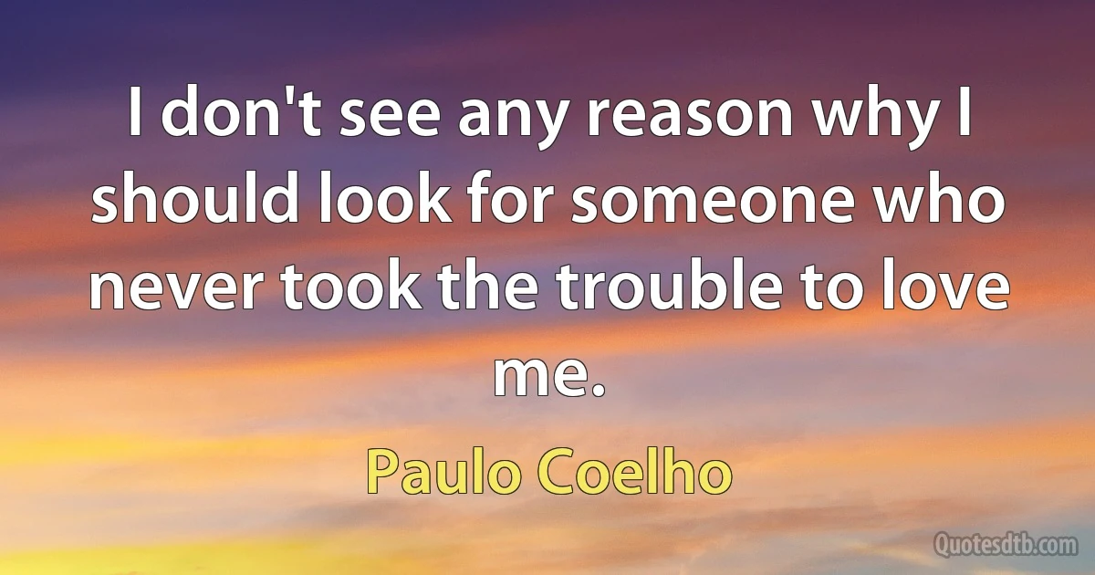 I don't see any reason why I should look for someone who never took the trouble to love me. (Paulo Coelho)