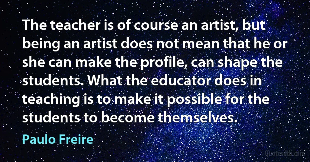 The teacher is of course an artist, but being an artist does not mean that he or she can make the profile, can shape the students. What the educator does in teaching is to make it possible for the students to become themselves. (Paulo Freire)