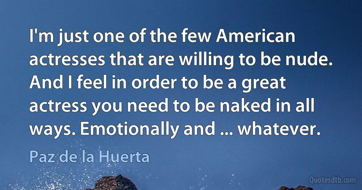 I'm just one of the few American actresses that are willing to be nude. And I feel in order to be a great actress you need to be naked in all ways. Emotionally and ... whatever. (Paz de la Huerta)