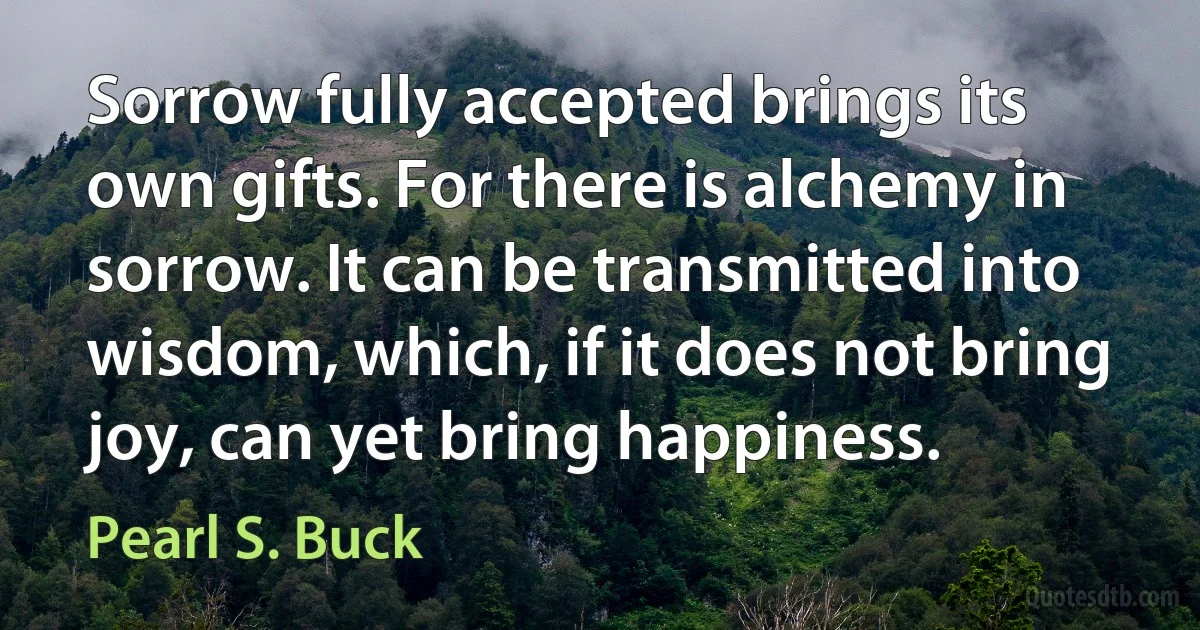 Sorrow fully accepted brings its own gifts. For there is alchemy in sorrow. It can be transmitted into wisdom, which, if it does not bring joy, can yet bring happiness. (Pearl S. Buck)