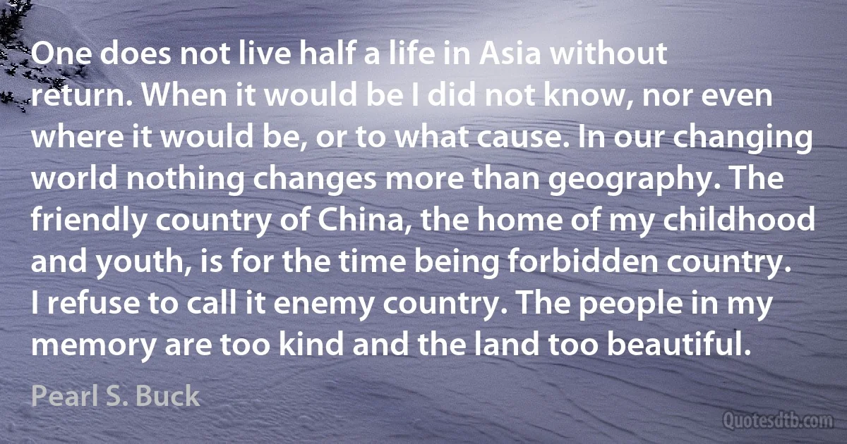 One does not live half a life in Asia without return. When it would be I did not know, nor even where it would be, or to what cause. In our changing world nothing changes more than geography. The friendly country of China, the home of my childhood and youth, is for the time being forbidden country. I refuse to call it enemy country. The people in my memory are too kind and the land too beautiful. (Pearl S. Buck)