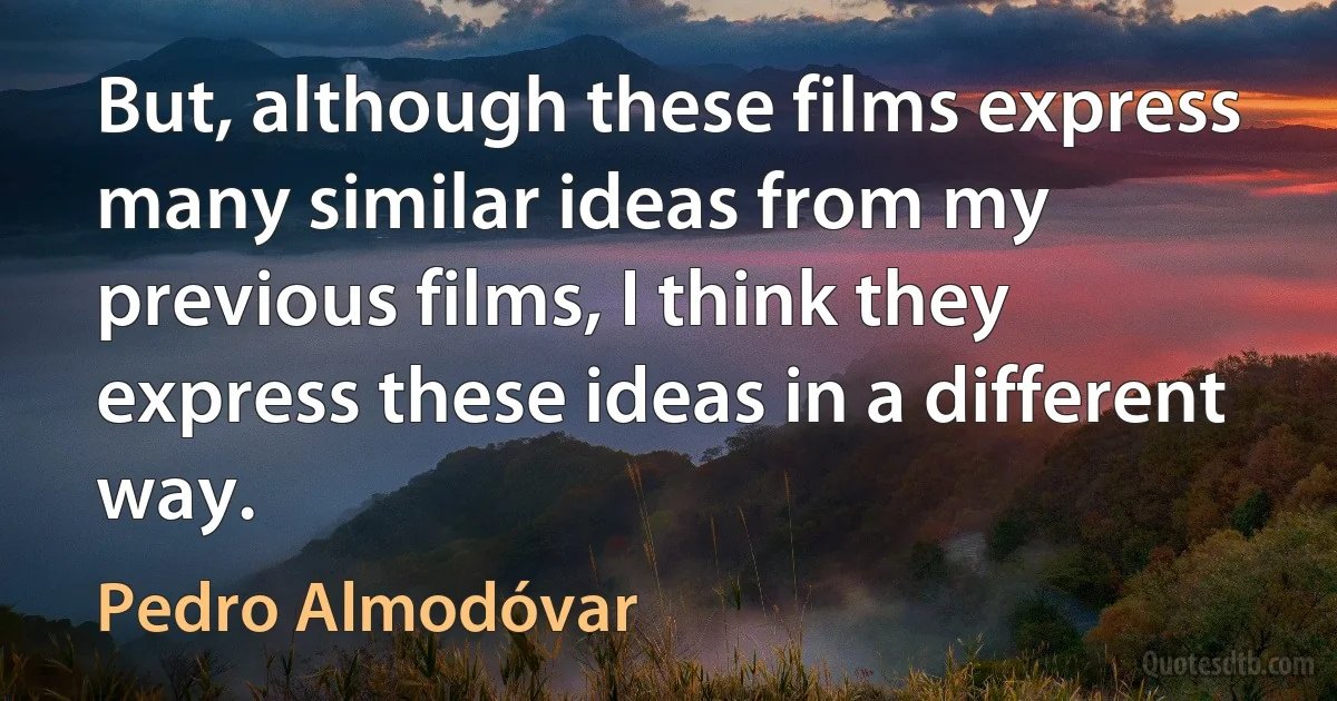 But, although these films express many similar ideas from my previous films, I think they express these ideas in a different way. (Pedro Almodóvar)