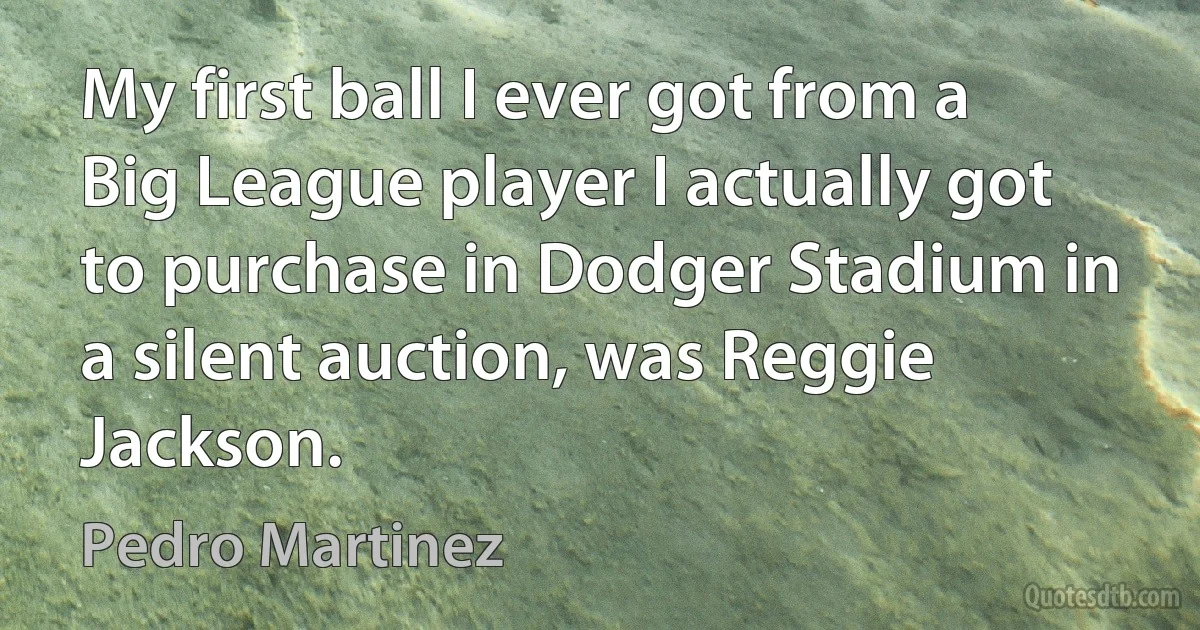 My first ball I ever got from a Big League player I actually got to purchase in Dodger Stadium in a silent auction, was Reggie Jackson. (Pedro Martinez)