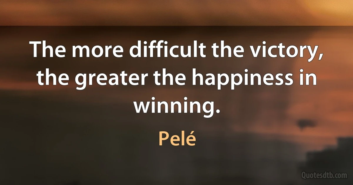 The more difficult the victory, the greater the happiness in winning. (Pelé)