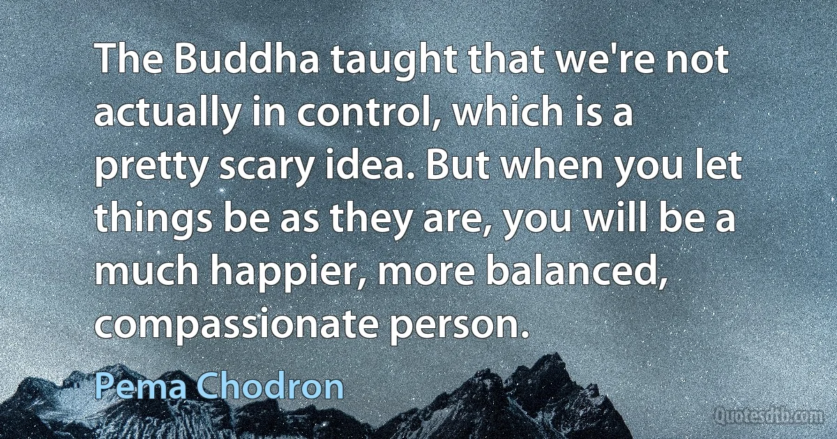 The Buddha taught that we're not actually in control, which is a pretty scary idea. But when you let things be as they are, you will be a much happier, more balanced, compassionate person. (Pema Chodron)