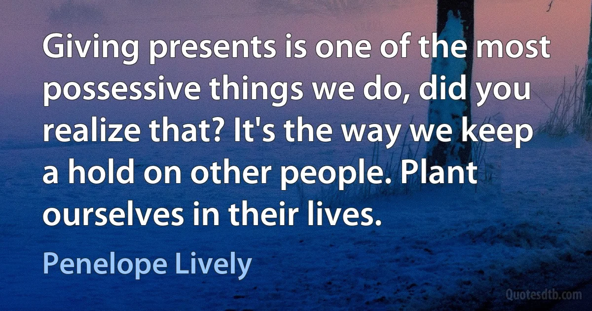 Giving presents is one of the most possessive things we do, did you realize that? It's the way we keep a hold on other people. Plant ourselves in their lives. (Penelope Lively)