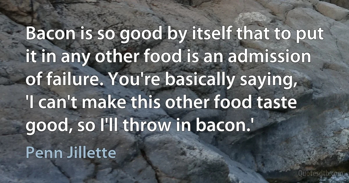 Bacon is so good by itself that to put it in any other food is an admission of failure. You're basically saying, 'I can't make this other food taste good, so I'll throw in bacon.' (Penn Jillette)