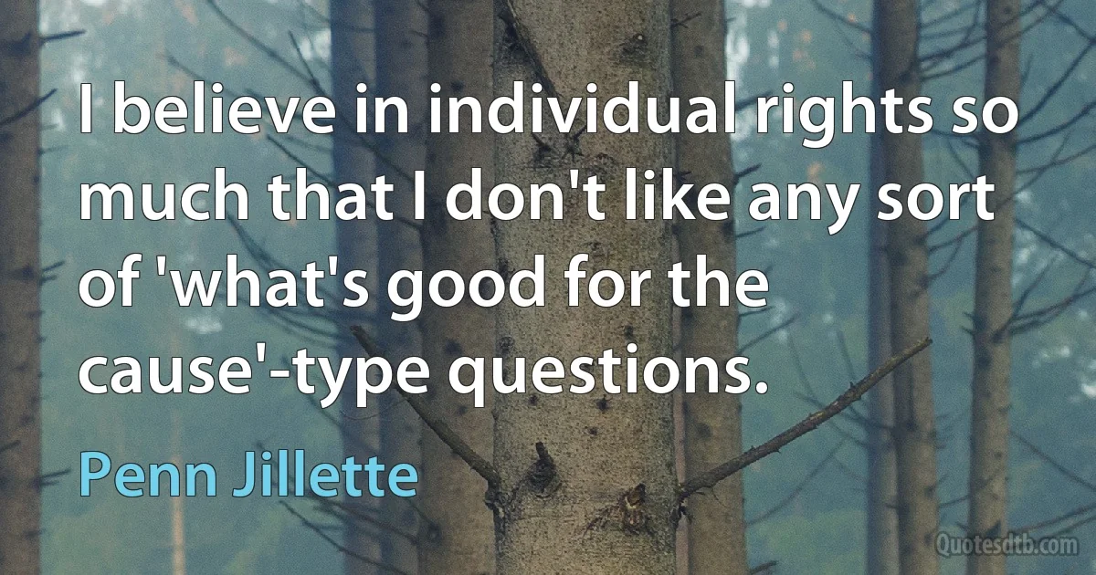 I believe in individual rights so much that I don't like any sort of 'what's good for the cause'-type questions. (Penn Jillette)