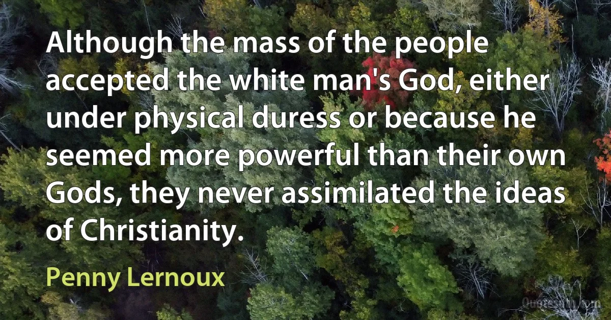 Although the mass of the people accepted the white man's God, either under physical duress or because he seemed more powerful than their own Gods, they never assimilated the ideas of Christianity. (Penny Lernoux)