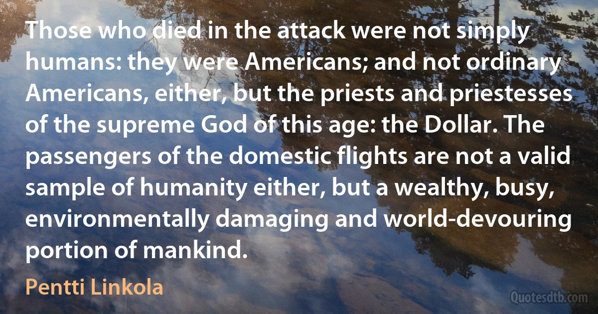 Those who died in the attack were not simply humans: they were Americans; and not ordinary Americans, either, but the priests and priestesses of the supreme God of this age: the Dollar. The passengers of the domestic flights are not a valid sample of humanity either, but a wealthy, busy, environmentally damaging and world-devouring portion of mankind. (Pentti Linkola)