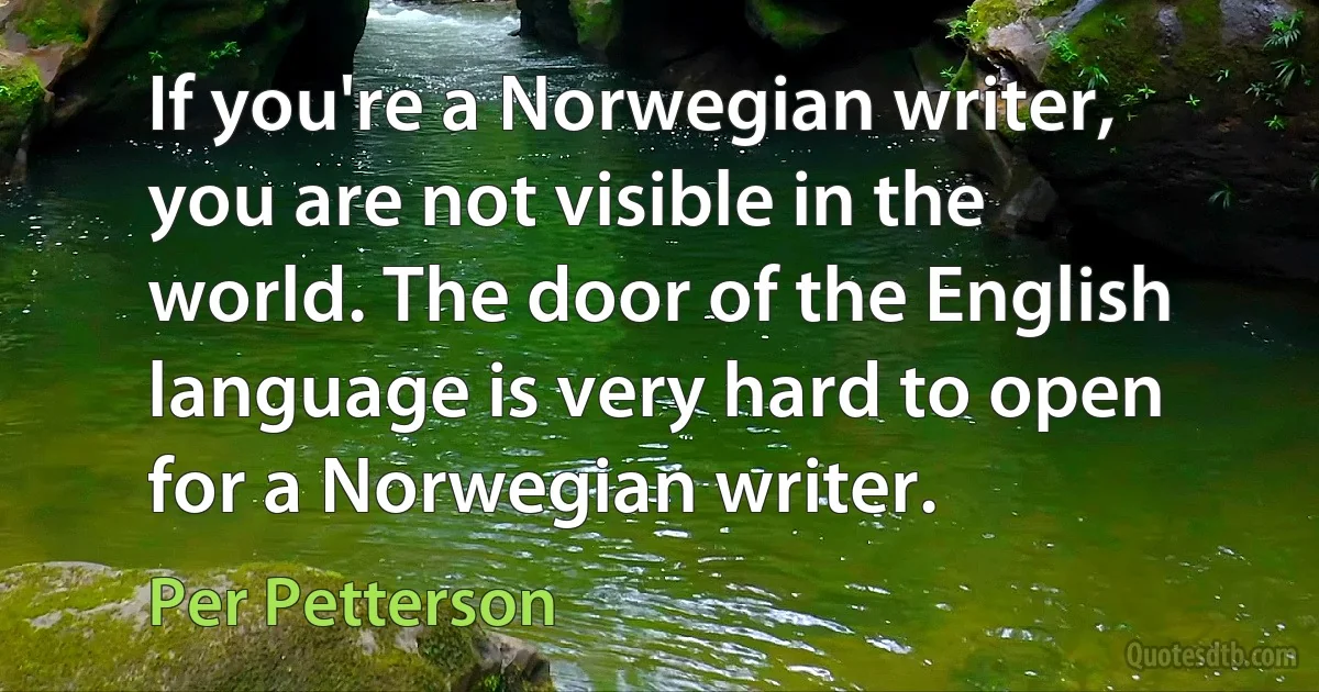 If you're a Norwegian writer, you are not visible in the world. The door of the English language is very hard to open for a Norwegian writer. (Per Petterson)