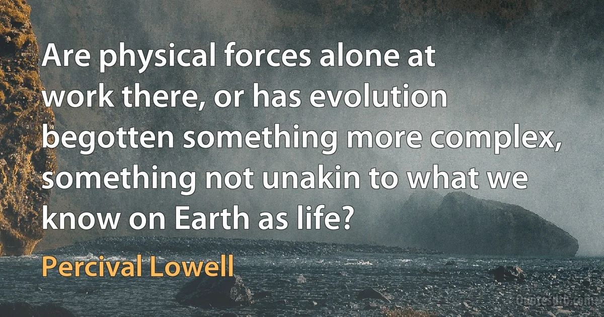 Are physical forces alone at work there, or has evolution begotten something more complex, something not unakin to what we know on Earth as life? (Percival Lowell)