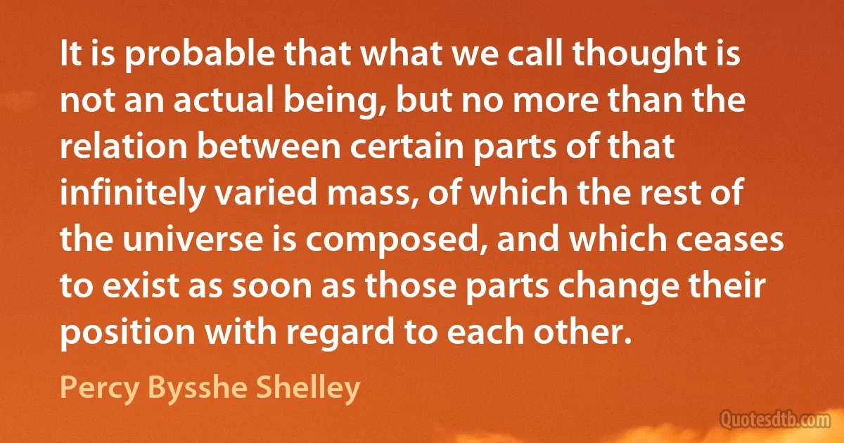 It is probable that what we call thought is not an actual being, but no more than the relation between certain parts of that infinitely varied mass, of which the rest of the universe is composed, and which ceases to exist as soon as those parts change their position with regard to each other. (Percy Bysshe Shelley)