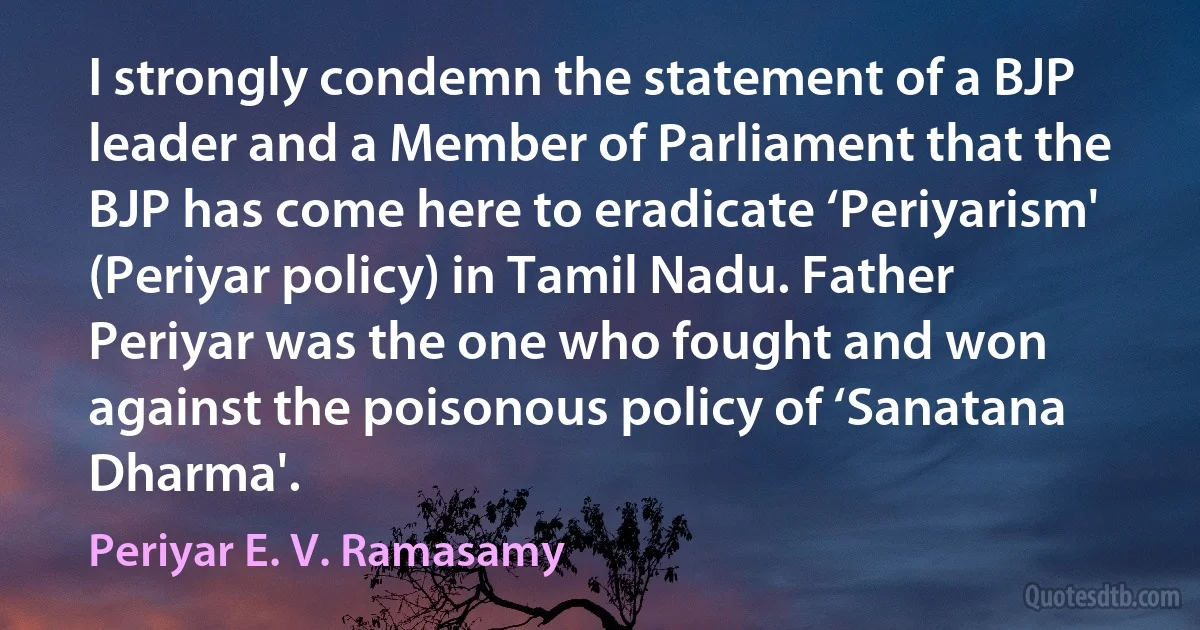 I strongly condemn the statement of a BJP leader and a Member of Parliament that the BJP has come here to eradicate ‘Periyarism' (Periyar policy) in Tamil Nadu. Father Periyar was the one who fought and won against the poisonous policy of ‘Sanatana Dharma'. (Periyar E. V. Ramasamy)