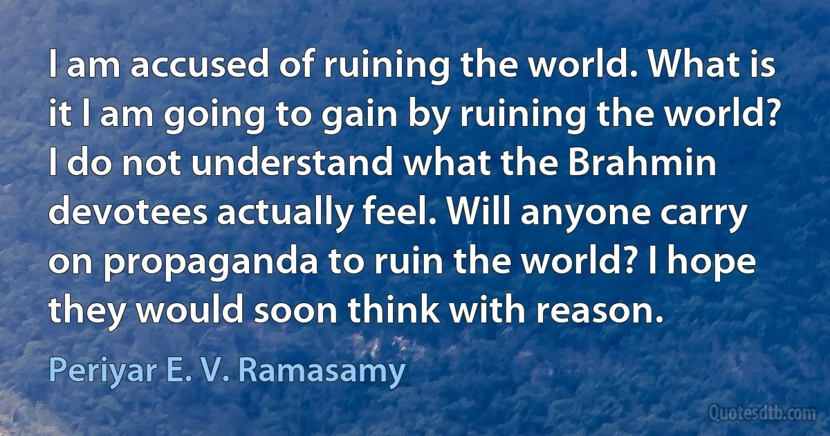 I am accused of ruining the world. What is it I am going to gain by ruining the world? I do not understand what the Brahmin devotees actually feel. Will anyone carry on propaganda to ruin the world? I hope they would soon think with reason. (Periyar E. V. Ramasamy)