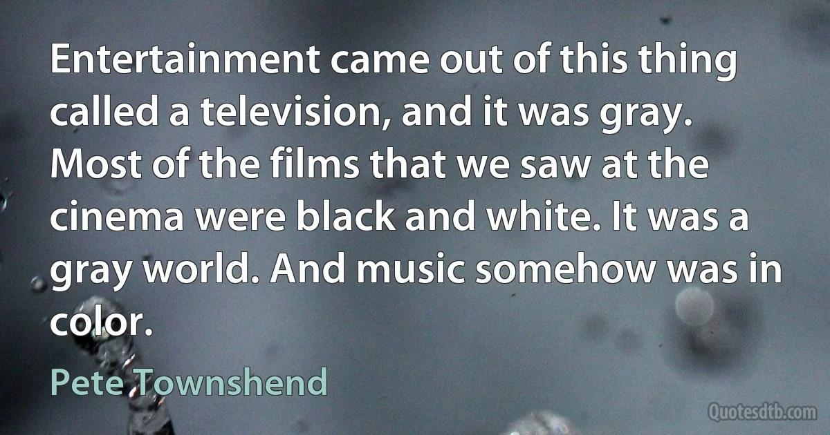 Entertainment came out of this thing called a television, and it was gray. Most of the films that we saw at the cinema were black and white. It was a gray world. And music somehow was in color. (Pete Townshend)