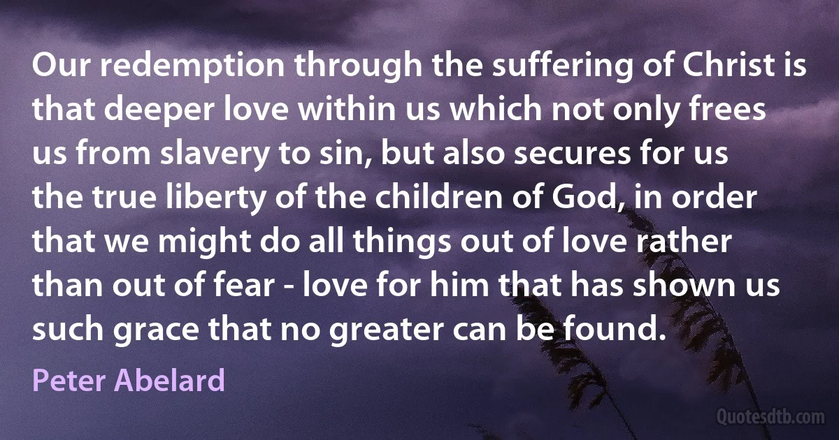 Our redemption through the suffering of Christ is that deeper love within us which not only frees us from slavery to sin, but also secures for us the true liberty of the children of God, in order that we might do all things out of love rather than out of fear - love for him that has shown us such grace that no greater can be found. (Peter Abelard)