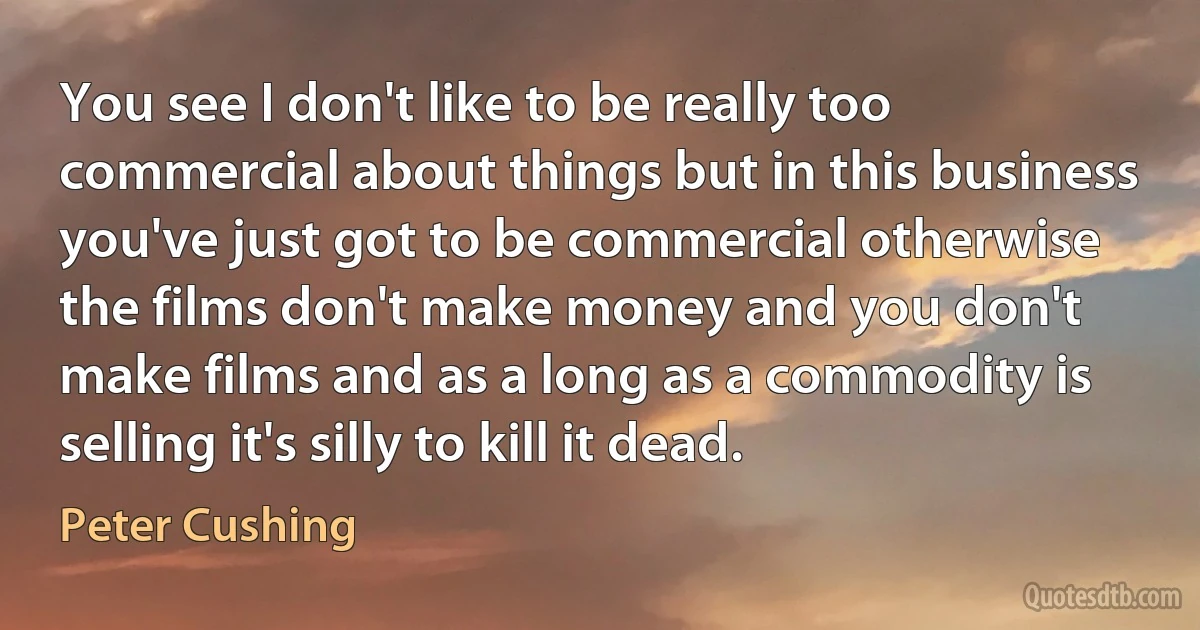 You see I don't like to be really too commercial about things but in this business you've just got to be commercial otherwise the films don't make money and you don't make films and as a long as a commodity is selling it's silly to kill it dead. (Peter Cushing)