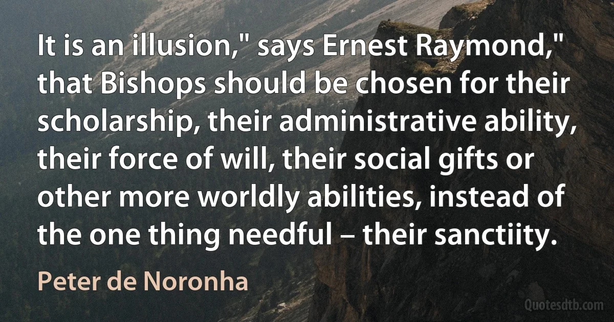 It is an illusion," says Ernest Raymond," that Bishops should be chosen for their scholarship, their administrative ability, their force of will, their social gifts or other more worldly abilities, instead of the one thing needful – their sanctiity. (Peter de Noronha)