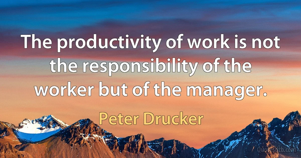 The productivity of work is not the responsibility of the worker but of the manager. (Peter Drucker)