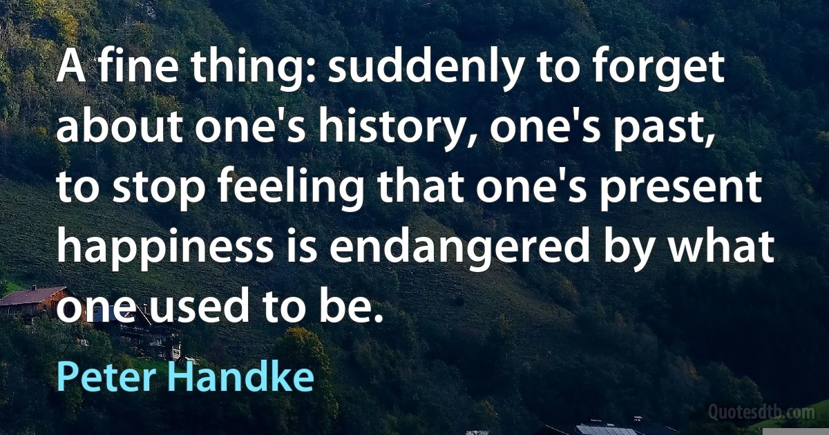 A fine thing: suddenly to forget about one's history, one's past, to stop feeling that one's present happiness is endangered by what one used to be. (Peter Handke)