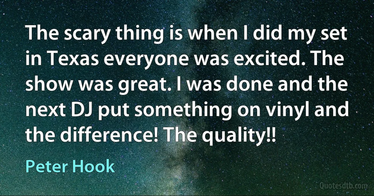 The scary thing is when I did my set in Texas everyone was excited. The show was great. I was done and the next DJ put something on vinyl and the difference! The quality!! (Peter Hook)