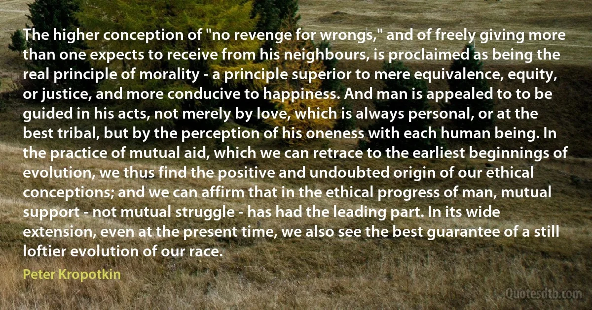 The higher conception of "no revenge for wrongs," and of freely giving more than one expects to receive from his neighbours, is proclaimed as being the real principle of morality - a principle superior to mere equivalence, equity, or justice, and more conducive to happiness. And man is appealed to to be guided in his acts, not merely by love, which is always personal, or at the best tribal, but by the perception of his oneness with each human being. In the practice of mutual aid, which we can retrace to the earliest beginnings of evolution, we thus find the positive and undoubted origin of our ethical conceptions; and we can affirm that in the ethical progress of man, mutual support - not mutual struggle - has had the leading part. In its wide extension, even at the present time, we also see the best guarantee of a still loftier evolution of our race. (Peter Kropotkin)