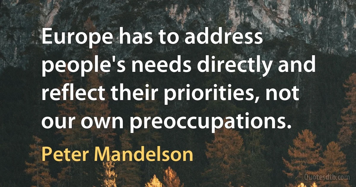 Europe has to address people's needs directly and reflect their priorities, not our own preoccupations. (Peter Mandelson)