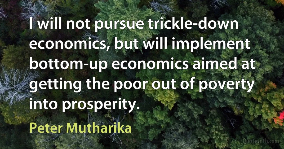 I will not pursue trickle-down economics, but will implement bottom-up economics aimed at getting the poor out of poverty into prosperity. (Peter Mutharika)