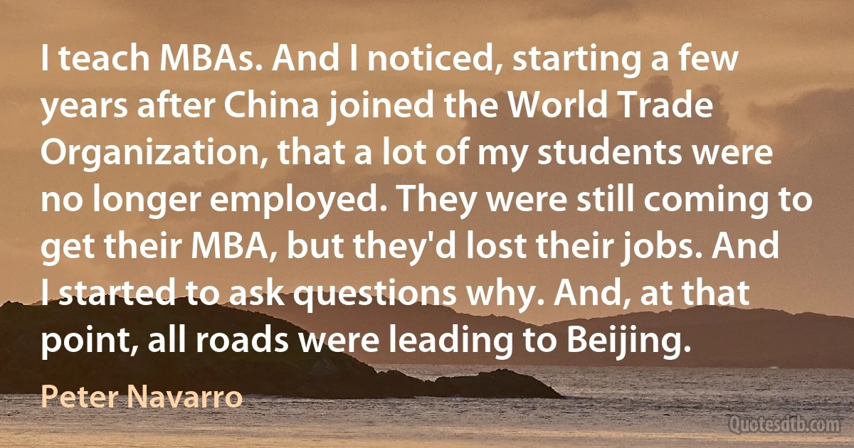 I teach MBAs. And I noticed, starting a few years after China joined the World Trade Organization, that a lot of my students were no longer employed. They were still coming to get their MBA, but they'd lost their jobs. And I started to ask questions why. And, at that point, all roads were leading to Beijing. (Peter Navarro)