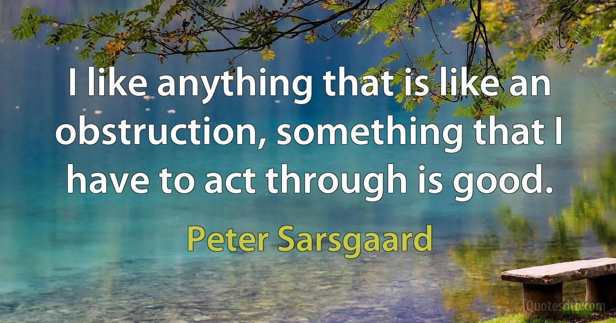 I like anything that is like an obstruction, something that I have to act through is good. (Peter Sarsgaard)