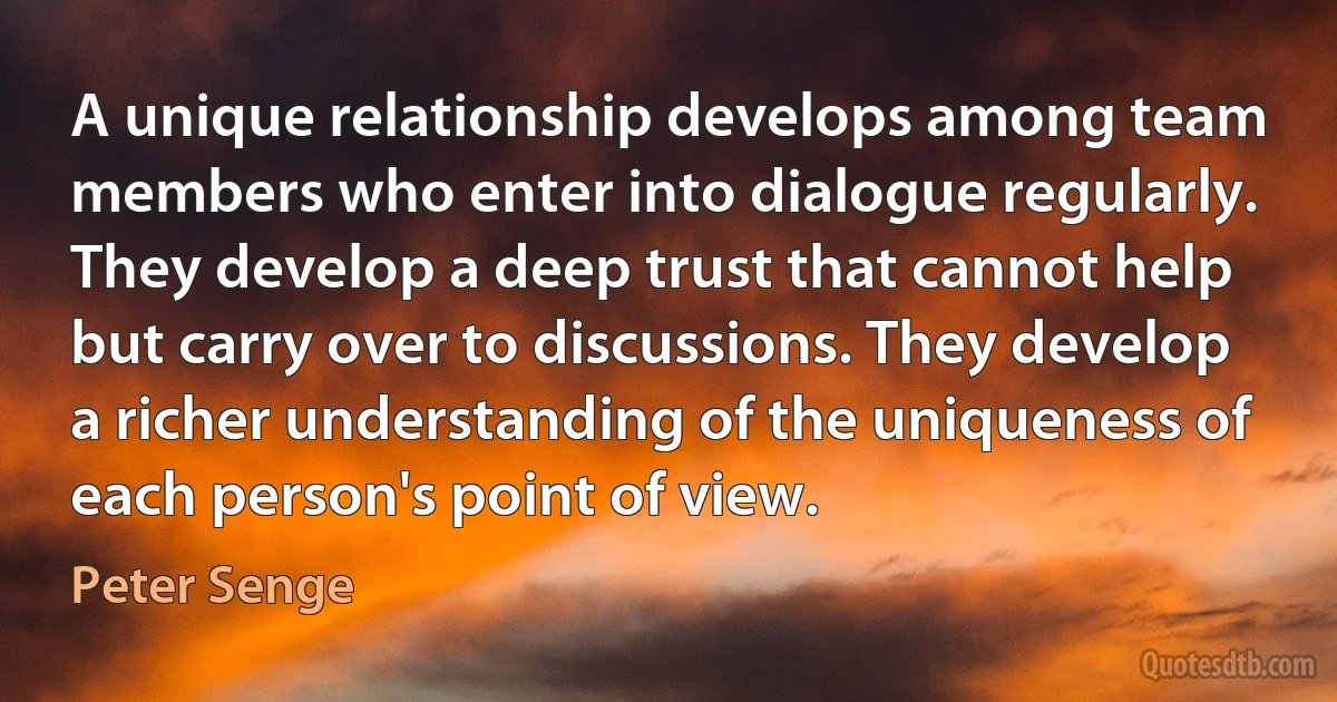 A unique relationship develops among team members who enter into dialogue regularly. They develop a deep trust that cannot help but carry over to discussions. They develop a richer understanding of the uniqueness of each person's point of view. (Peter Senge)