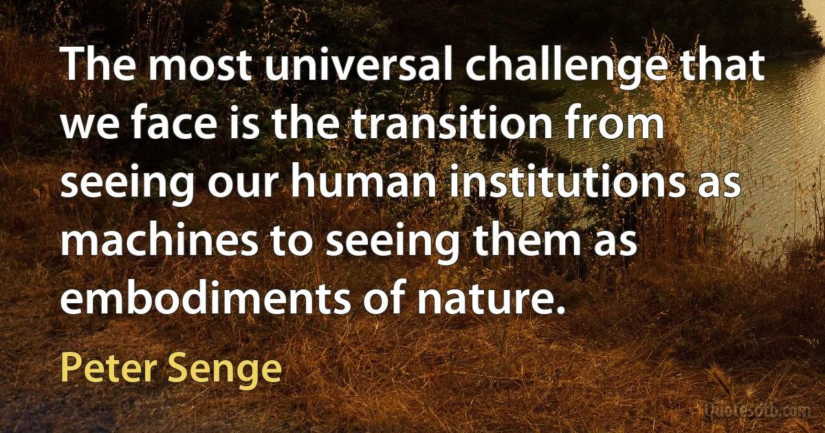 The most universal challenge that we face is the transition from seeing our human institutions as machines to seeing them as embodiments of nature. (Peter Senge)