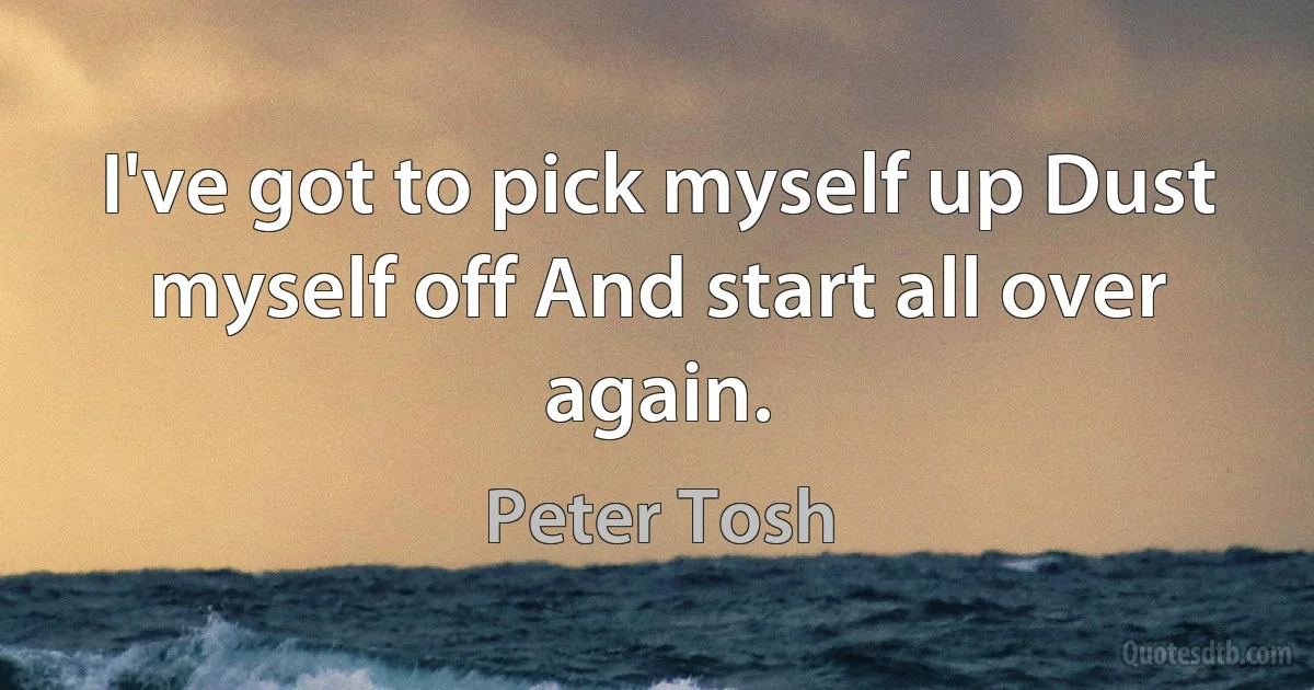 I've got to pick myself up Dust myself off And start all over again. (Peter Tosh)