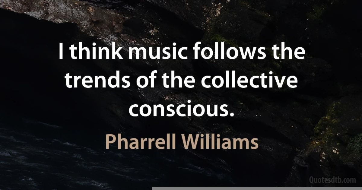 I think music follows the trends of the collective conscious. (Pharrell Williams)