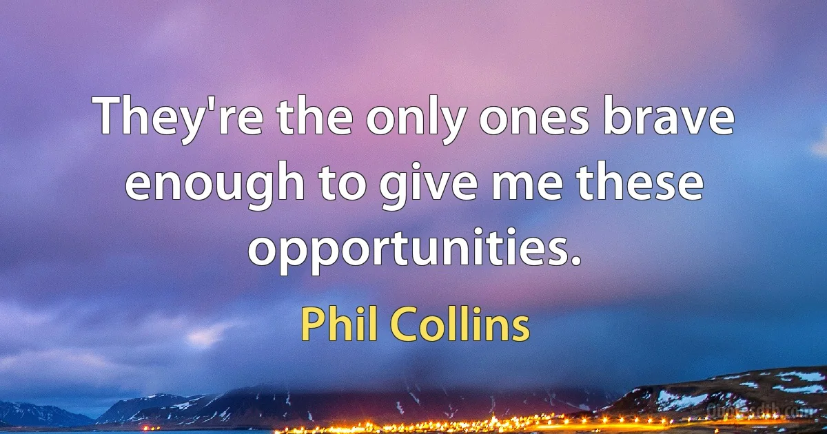 They're the only ones brave enough to give me these opportunities. (Phil Collins)