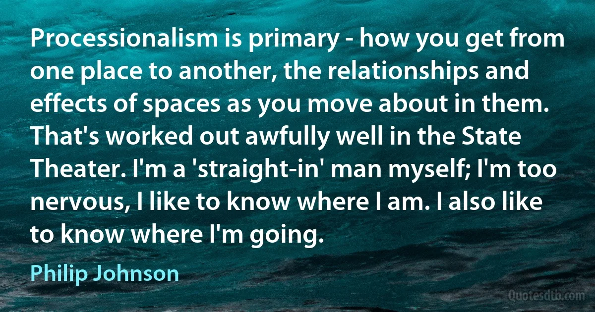 Processionalism is primary - how you get from one place to another, the relationships and effects of spaces as you move about in them. That's worked out awfully well in the State Theater. I'm a 'straight-in' man myself; I'm too nervous, I like to know where I am. I also like to know where I'm going. (Philip Johnson)