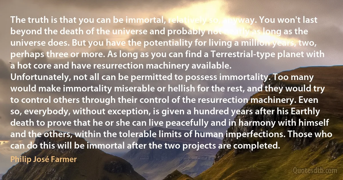 The truth is that you can be immortal, relatively so, anyway. You won't last beyond the death of the universe and probably not nearly as long as the universe does. But you have the potentiality for living a million years, two, perhaps three or more. As long as you can find a Terrestrial-type planet with a hot core and have resurrection machinery available.
Unfortunately, not all can be permitted to possess immortality. Too many would make immortality miserable or hellish for the rest, and they would try to control others through their control of the resurrection machinery. Even so, everybody, without exception, is given a hundred years after his Earthly death to prove that he or she can live peacefully and in harmony with himself and the others, within the tolerable limits of human imperfections. Those who can do this will be immortal after the two projects are completed. (Philip José Farmer)