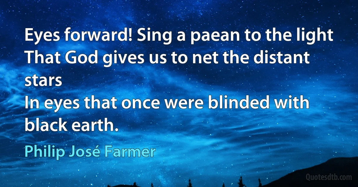 Eyes forward! Sing a paean to the light
That God gives us to net the distant stars
In eyes that once were blinded with black earth. (Philip José Farmer)