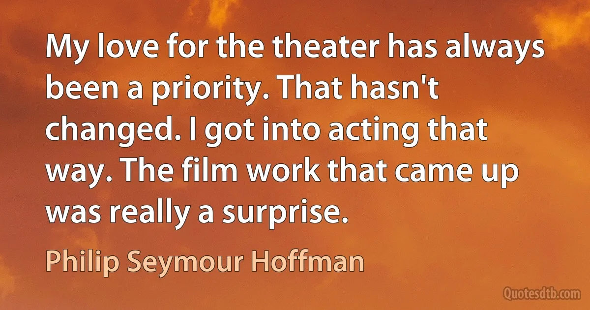 My love for the theater has always been a priority. That hasn't changed. I got into acting that way. The film work that came up was really a surprise. (Philip Seymour Hoffman)