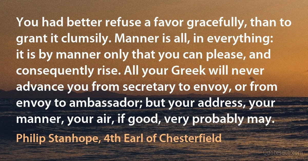 You had better refuse a favor gracefully, than to grant it clumsily. Manner is all, in everything: it is by manner only that you can please, and consequently rise. All your Greek will never advance you from secretary to envoy, or from envoy to ambassador; but your address, your manner, your air, if good, very probably may. (Philip Stanhope, 4th Earl of Chesterfield)